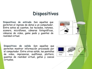 Dispositivos de entrada Son aquellos que
permiten el ingreso de datos a un computador.
Entre estos se cuentan, los teclados, ratones,
scaners, micrófonos, cámaras fotográficas,
cámaras de video, game pads y guantes de
realidad virtual.
Dispositivos de salida Son aquellos que
permiten mostrar información procesada por
el computador. Entre otros están, las pantallas
de video, impresoras, audífonos, plotters,
guantes de realidad virtual, gafas y cascos
virtuales.
Dispositivos
 