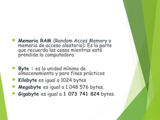  Memoria RAM (Random Acces Memory o
memoria de acceso aleatorio): Es la parte
que recuerda las cosas mientras está
prendida la computadora
 Byte : es la unidad mínima de
almacenamiento y para fines prácticos
 Kilobyte es igual a 1024 bytes
 Megabyte es igual a 1 048 576 bytes.
 Gigabyte es igual a 1 073 741 824 bytes.
 