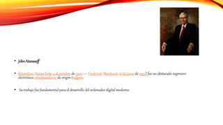 • JohnAtanasoff
• (Hamilton, Nueva York, 4 de octubre de 1903 — Frederick, Maryland, 16 de junio de 1995) fue un destacado ingeniero
electrónico estadounidense de origen búlgaro.
• Su trabajo fue fundamental para el desarrollo del ordenador digital moderno.
 