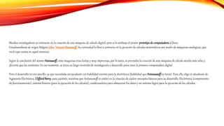 Muchos investigadores se centraron en la creación de una máquina de cálculo digital, pero se le atribuye el primer prototipode computadoraal físico
Estadounidense de origen Búlgaro John VincentAtanassoff.Su curiosidad lo llevó a centrarse en la ejecución de cálculos matemáticos por medio de máquinas analógicas, que
era lo que existía en aquel entonces.
Según la conclusión del mismo Atanassoff, estas máquinas eran lentas y muy imprecisas, por lo tanto, se precisaba la creación de una máquina de cálculo mucho más veloz y
eficiente que las existentes. En ese momento, se inicia su largo recorrido de investigación y desarrollo para crear la primera computadora digital.
Pero el desarrollo no era sencillo, ya que necesitaba un ayudante con habilidad enorme para la electrónica (habilidad que Antanassoffno tenía). Para ello, elige al estudiante de
Ingeniería Electrónica, CliffordBerry, para asistirlo, mientras que Antanassoff se centró en la creación de cuatro conceptos básicos para su desarrollo: Electrónica (componentes
de funcionamiento), sistema binario (para la ejecución de los cálculos), condensadores para almacenar los datos y un sistema lógico para la ejecución de los cálculos.
 