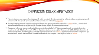 DEFINICIÓN DEL COMPUTADOR
• “la computadora es una maquina electrónica capaz de recibir un conjunto de órdenes y ejecutarlas realizando cálculos complejos, o agrupando y
correlacionando otros tipos de información. Es también conocida como ordenador ocomputador.
• La computadora es un sistema conformado principalmente por una CPU (unidad central de proceso), el “cerebro” de ésta, y consiste en un
microprocesador fabricado en un chip (trozo de silicio que contiene millones de componentes electrónicos).
• Para aceptar órdenes del usuario, acceder a los datos y presentar los resultados, la CPU se comunica a través de un conjuntode circuitos o
conexiones llamado BUS, el cual conecta la CPU a los dispositivos de almacenamiento (disco duro, memoria RAM y ROM), los dispositivos de
entrada (teclado, ratón, micrófono, joystick y lápiz óptico) y los dispositivos de salida (monitor, impresora y altavoces). Otros componentes que
acceden tanto la entrada como la salida de datos son las unidades de disco (disquete, CD-ROM y DVD-ROM) o el módem.
 
