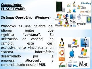 Computador
El SOFTWARE:
Sistema Operativo Windows:
Windows es una palabra del
idioma inglés que
significa “ventana”. Su
utilización en español, en
cambio, está casi
exclusivamente vinculada a un
sistema informático
desarrollado por la
empresa Microsoft y
comercializado desde 1985.
 