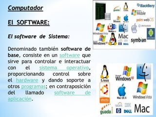 Computador
El SOFTWARE:
El software de Sistema:
Denominado también software de
base, consiste en un software que
sirve para controlar e interactuar
con el sistema operativo,
proporcionando control sobre
el hardware y dando soporte a
otros programas; en contraposición
del llamado software de
aplicación.
 