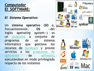 Computador
El SOFTWARE:
El Sistema Operativo:
Un sistema operativo (SO o,
frecuentemente, OS —del
inglés operating system—) es
un programa o conjunto de
programas de un sistema
informático que gestiona los
recursos de hardware y provee
servicios a los programas de
aplicación de software,
ejecutándose en modo privilegiado
respecto de los restantes
 