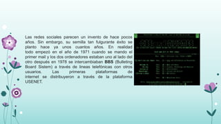 Las redes sociales parecen un invento de hace pocos
años. Sin embargo, su semilla tan fulgurante éxito se
planto hace ya unos cuantos años. En realidad
todo empezó en el año de 1971 cuando se mando el
primer mail y los dos ordenadores estaban uno al lado del
otro después en 1978 se intercambiaban BBS (Bulleting
Board Sistem) a través de lineas telefónicas con otros
usuarios. Las primeras plataformas de
internet se distribuyeron a través de la plataforma
USENET.
 