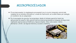 MICROPROCESADOR
 El microprocesador (o simplemente procesador) es el circuito integrado central más
complejo de un sistema informático; a modo de ilustración, se le suele llamar por analogía
el «cerebro» de un computador.
 Es el encargado de ejecutar los programas, desde el sistema operativo hasta las
aplicaciones de usuario; sólo ejecuta instrucciones programadas en lenguaje de bajo nivel,
realizando operaciones aritméticas y lógicas simples, tales como sumar, restar,
multiplicar, dividir, las lógicas binarias y accesos a memoria.
 