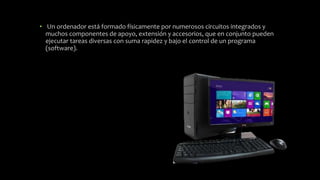 • Un ordenador está formado físicamente por numerosos circuitos integrados y
muchos componentes de apoyo, extensión y accesorios, que en conjunto pueden
ejecutar tareas diversas con suma rapidez y bajo el control de un programa
(software).
 