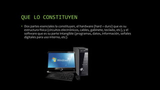 QUE LO CONSTITUYEN
• Dos partes esenciales la constituyen, el hardware (hard = duro) que es su
estructura física (circuitos electrónicos, cables, gabinete, teclado, etc), y el
software que es su parte intangible (programas, datos, información, señales
digitales para uso interno, etc).
 