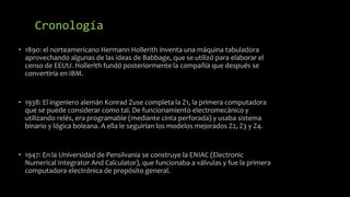 Cronología
• 1890: el norteamericano Hermann Hollerith inventa una máquina tabuladora
aprovechando algunas de las ideas de Babbage, que se utilizó para elaborar el
censo de EEUU. Hollerith fundó posteriormente la compañía que después se
convertiría en IBM.
• 1938: El ingeniero alemán Konrad Zuse completa la Z1, la primera computadora
que se puede considerar como tal. De funcionamiento electromecánico y
utilizando relés, era programable (mediante cinta perforada) y usaba sistema
binario y lógica boleana. A ella le seguirían los modelos mejorados Z2, Z3 y Z4.
• 1947: En la Universidad de Pensilvania se construye la ENIAC (Electronic
Numerical Integrator And Calculator), que funcionaba a válvulas y fue la primera
computadora electrónica de propósito general.
 