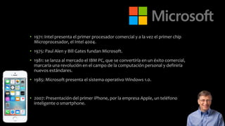 • 1971: Intel presenta el primer procesador comercial y a la vez el primer chip
Microprocesador, el Intel 4004.
• 1975: Paul Alen y Bill Gates fundan Microsoft.
• 1981: se lanza al mercado el IBM PC, que se convertiría en un éxito comercial,
marcaría una revolución en el campo de la computación personal y definiría
nuevos estándares.
• 1985: Microsoft presenta el sistema operativo Windows 1.0.
• 2007: Presentación del primer iPhone, por la empresa Apple, un teléfono
inteligente o smartphone.
 
