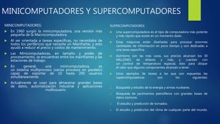 MINICOMPUTADORES Y SUPERCOMPUTADORES
MINICOMPUTADORES:
 En 1960 surgió la minicomputadora, una versión más
pequeña de la Macrocomputadora.
 Al ser orientada a tareas específicas, no necesitaba de
todos los periféricos que necesita un Mainframe, y esto
ayudó a reducir el precio y costos de mantenimiento.
 Las Minicomputadoras, en tamaño y poder de
procesamiento, se encuentran entre los mainframes y las
estaciones de trabajo.
 En general, una minicomputadora, es
un sistema multiproceso (varios procesos en paralelo)
capaz de soportar de 10 hasta 200 usuarios
simultáneamente.
 Actualmente se usan para almacenar grandes bases
de datos, automatización industrial y aplicaciones
multiusuario.
SUPERCOMPUTADORES:
 Una supercomputadora es el tipo de computadora más potente
y más rápido que existe en un momento dado.
 Estas máquinas están diseñadas para procesar enormes
cantidades de información en poco tiempo y son dedicadas a
una tarea específica.
 Asimismo son las más caras, sus precios alcanzan los 30
MILLONES de dólares y más; y cuentan con
un control de temperatura especial, ésto para disipar
el calor que algunos componentes alcanzan a tener.
 Unos ejemplos de tareas a las que son expuestas las
supercomputadoras son los siguientes:
1. Búsqueda y estudio de la energía y armas nucleares.
2. Búsqueda de yacimientos petrolíferos con grandes bases de
datos sísmicos.
3. El estudio y predicción de tornados.
4. El estudio y predicción del clima de cualquier parte del mundo.
 
