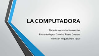 LA COMPUTADORA
Materia: computación creativa
Presentado por: Carolina Rivera Guevara
Profesor: miguel ÁngelTovar
 