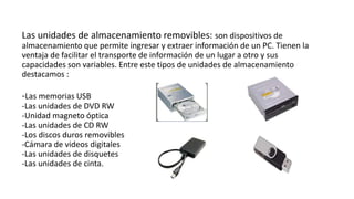 Las unidades de almacenamiento removibles: son dispositivos de
almacenamiento que permite ingresar y extraer información de un PC. Tienen la
ventaja de facilitar el transporte de información de un lugar a otro y sus
capacidades son variables. Entre este tipos de unidades de almacenamiento
destacamos :
-Las memorias USB
-Las unidades de DVD RW
-Unidad magneto óptica
-Las unidades de CD RW
-Los discos duros removibles
-Cámara de videos digitales
-Las unidades de disquetes
-Las unidades de cinta.
 