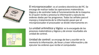 El microprocesador: es el cerebro electrónico del PC. Se
encarga de realizar todas las operaciones matemáticas
ilógicas y de controlar todo el funcionamiento de la maquina.
Es el quien recibe y procesa la información y ejecuta las
ordenes dadas por los programas. Todas las señales para el
manejo y tratamiento de la información pasan por el
microprocesador el procesador se divide internamente en:
La unidad aritmético y lógica: es la encargada de los
procesos matemáticos y lógicos y de enviar resultados ala
unidad de control.
Unidad de control: se encarga de leer y escribir en la
memoría la información, de llevar y traer información y de
ejecutar las ordenes que recibe el computador.
 