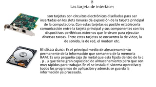 Las tarjeta de interface:
son tarjetas con circuitos electrónicos diseñadas para ser
insertadas en los slots ranuras de expansión de la tarjeta principal
de la computadora. Con estas tarjetas es posible establecerla
comunicación entre la tarjeta principal y sus componentes con los
dispositivos periféricos externos que le sirven para ejecutar
diversas tareas. Entre estas tarjetas se encuentra la de video, la
de sonido, la de red, el modem etc.
El disco duro: Es el principal medio de almacenamiento
permanente de la información que semanera de la memoria
RAM. Es una pequeña caja de metal que esta fijada dentro de la c
. p . u que tiene gran capacidad de almacenamiento pero que son
muy rápidos para trabajar. En el se instala el sistema operativo y
todos los programas de aplicación y además se guarda la
información ya procesada.
 