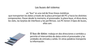 Los buses del sistema:
un “bus” es una red de finas líneas metálicas
que transportan los datos a través de la placa principal del PC y hacia los distintos
componentes. Pasan desde la memoria, el procesador, la placa base, el disco duro,
los slots, las tarjetas de interfaces y los periféricos. Los PC tienen 3 tipos de buses,
ellos son:
El bus de datos: trabaja en dos direcciones o sentidos y
permite el intercambio de datos entre el procesador y las
unidades de entrada y salida. En otras palabras transporta
la información.
 