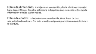 El bus de direcciones: trabaja en un solo sentido, desde el microprocesador
hacia los periféricos. Con el se selecciona o direcciona cual elemento se le envía la
información o desde cual se recibe.
El bus de control: trabaja de manera combinada, tiene líneas de una
sola y de dos direcciones. Con este se realizan algunos procedimientos de lectura y
la escritura.
 