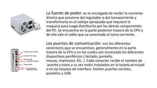 La fuente de poder: es la encargada de recibir la corriente
directa que proviene del regulador o del tomacorriente y
transformarla en el voltaje apropiado que requiere la
maquina para luego distribuirla por los demás componentes
del PC. Se encuentra en la parte posterior trasera de la CPU y
de ella sale el cable que va conectado al toma corriente.
Los puertos de comunicación: son los diferentes
conectores que se encuentran, generalmente en la parte
trasera de la CPU y en los cuales van conectado los diferentes
dispositivos periféricos ( teclado, pantalla,
mouse, impresora. Etc. ). Cada conector recibe el nombre de
`puerto y estos a su vez están instalados en la tarjeta principal
o en las tarjetas de interface. Existen puertos seriales,
paralelos y USB.
 