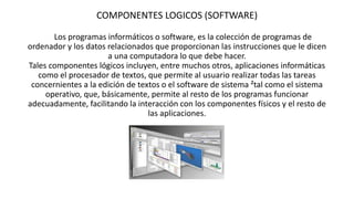 COMPONENTES LOGICOS (SOFTWARE)
Los programas informáticos o software, es la colección de programas de
ordenador y los datos relacionados que proporcionan las instrucciones que le dicen
a una computadora lo que debe hacer.
Tales componentes lógicos incluyen, entre muchos otros, aplicaciones informáticas
como el procesador de textos, que permite al usuario realizar todas las tareas
concernientes a la edición de textos o el software de sistema ²tal como el sistema
operativo, que, básicamente, permite al resto de los programas funcionar
adecuadamente, facilitando la interacción con los componentes físicos y el resto de
las aplicaciones.
 