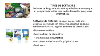 TIPOS DE SOFTWARE
Software de Programación: son aquellas herramientas que
un programador utiliza para poder desarrollar programas
informáticos.
Software de Sistema: es aquel que permite a los
usuarios interactuar con el sistema operativo así como
también controlarlo. Algunos software de sistemas son:
-Sistemas operativos
-Controladores de dispositivo
-Herramientas de diagnóstico
-Herramientas de Corrección y Optimización
-Servidores
 