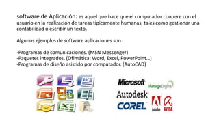 software de Aplicación: es aquel que hace que el computador coopere con el
usuario en la realización de tareas típicamente humanas, tales como gestionar una
contabilidad o escribir un texto.
Algunos ejemplos de software aplicaciones son:
-Programas de comunicaciones. (MSN Messenger)
-Paquetes integrados. (Ofimática: Word, Excel, PowerPoint…)
-Programas de diseño asistido por computador. (AutoCAD)
 