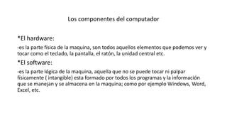 Los componentes del computador
*El hardware:
-es la parte física de la maquina, son todos aquellos elementos que podemos ver y
tocar como el teclado, la pantalla, el ratón, la unidad central etc.
*El software:
-es la parte lógica de la maquina, aquella que no se puede tocar ni palpar
físicamente ( intangible) esta formado por todos los programas y la información
que se manejan y se almacena en la maquina; como por ejemplo Windows, Word,
Excel, etc.
 