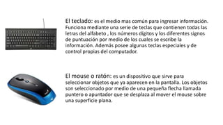 El teclado: es el medio mas común para ingresar información.
Funciona mediante una serie de teclas que contienen todas las
letras del alfabeto , los números dígitos y los diferentes signos
de puntuación por medio de los cuales se escribe la
información. Además posee algunas teclas especiales y de
control propias del computador.
El mouse o ratón: es un dispositivo que sirve para
seleccionar objetos que ya aparecen en la pantalla. Los objetos
son seleccionado por medio de una pequeña flecha llamada
puntero o apuntador que se desplaza al mover el mouse sobre
una superficie plana.
 