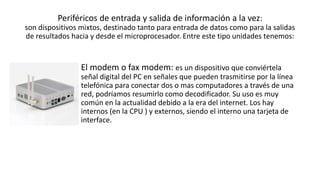 Periféricos de entrada y salida de información a la vez:
son dispositivos mixtos, destinado tanto para entrada de datos como para la salidas
de resultados hacia y desde el microprocesador. Entre este tipo unidades tenemos:
El modem o fax modem: es un dispositivo que conviértela
señal digital del PC en señales que pueden trasmitirse por la línea
telefónica para conectar dos o mas computadores a través de una
red, podríamos resumirlo como decodificador. Su uso es muy
común en la actualidad debido a la era del internet. Los hay
internos (en la CPU ) y externos, siendo el interno una tarjeta de
interface.
 
