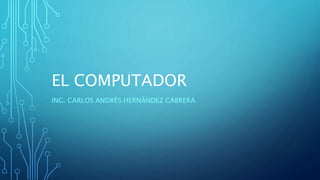 EL COMPUTADOR
ING. CARLOS ANDRÉS HERNÁNDEZ CABRERA
 