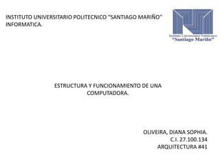 INSTITUTO UNIVERSITARIO POLITECNICO “SANTIAGO MARIÑO”
INFORMATICA.
ESTRUCTURA Y FUNCIONAMIENTO DE UNA
COMPUTADORA.
OLIVEIRA, DIANA SOPHIA.
C.I. 27.100.134
ARQUITECTURA #41
 