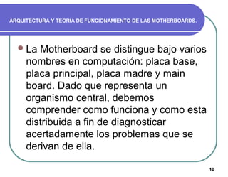10
ARQUITECTURA Y TEORIA DE FUNCIONAMIENTO DE LAS MOTHERBOARDS.
La Motherboard se distingue bajo varios
nombres en computación: placa base,
placa principal, placa madre y main
board. Dado que representa un
organismo central, debemos
comprender como funciona y como esta
distribuida a fin de diagnosticar
acertadamente los problemas que se
derivan de ella.
 