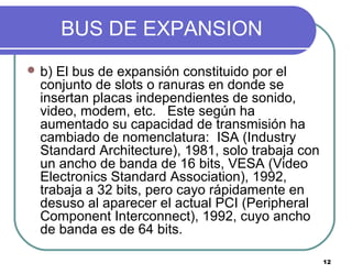 12
BUS DE EXPANSION
 b) El bus de expansión constituido por el
conjunto de slots o ranuras en donde se
insertan placas independientes de sonido,
video, modem, etc. Este según ha
aumentado su capacidad de transmisión ha
cambiado de nomenclatura: ISA (Industry
Standard Architecture), 1981, solo trabaja con
un ancho de banda de 16 bits, VESA (Video
Electronics Standard Association), 1992,
trabaja a 32 bits, pero cayo rápidamente en
desuso al aparecer el actual PCI (Peripheral
Component Interconnect), 1992, cuyo ancho
de banda es de 64 bits.
 