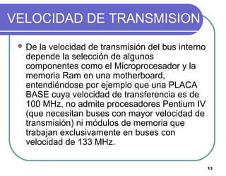 13
VELOCIDAD DE TRANSMISION
 De la velocidad de transmisión del bus interno
depende la selección de algunos
componentes como el Microprocesador y la
memoria Ram en una motherboard,
entendiéndose por ejemplo que una PLACA
BASE cuya velocidad de transferencia es de
100 MHz, no admite procesadores Pentium IV
(que necesitan buses con mayor velocidad de
transmisión) ni módulos de memoria que
trabajan exclusivamente en buses con
velocidad de 133 MHz.
 