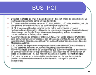 18
BUS PCI
 Detalles técnicos de PCI. 1. Es un bus de 64 bits (64 líneas de transmisión). Se
lo utiliza principalmente como un bus de 32 bits.
 2. Trabaja con frecuencias variadas: 33 MHz, 66 Mhz, 100 MHz, 400 Mhz, etc., lo
que permite alcanzar un ancho de banda de gran capacidad.
 3. 32 líneas son utilizadas para transmitir datos y direcciones en forma
multiplexada (multiplexado= utilización de una misma línea para transmitir datos y
direcciones). Las demás líneas sirven para interpretar y validar las señales
correspondientes a datos y direcciones.
 4. A diferencia de su antecesor el bus AT (ISA), PCI utiliza circuitos PCI Bridge
para comunicar al Microprocesador con otros componentes, lo que permite que
los dispositivos acoplados en el bus PCI puedan trabajar con diferentes tipos de
Microprocesadores.
 5. El número de dispositivos que pueden conectarse al bus PCI está limitado a
32. No obstante, la norma PCI admite la jerarquización de buses
incrementándose el número de dispositivos que pueden conectarse. El software
de configuración debe ser capaz de realizar transacciones de configuración en
todos los dispositivos PCI que residen más allá del puente PCI/host (bridge).
 6. Control de error en la transmisión, mediante el uso de bits de control de
paridad (uso de señales de verificación de en vio - recepción entre los
dispositivos).
 