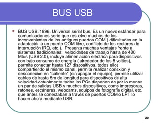 20
BUS USB
 BUS USB. 1996. Universal serial bus. Es un nuevo estándar para
comunicaciones serie que resuelve muchos de los
inconvenientes de los antiguos puertos COM ( dificultades en la
adaptación a un puerto COM libre, conflicto de los vectores de
interrupción IRQ, etc.). Presenta muchas ventajas frente a
sistemas tradicionales: velocidades de trabajo hasta de 480
Mb/s (USB 2.0), incluye alimentación eléctrica para dispositivos
con bajo consumo de energía ( alrededor de los 5 voltios),
permite conectar hasta 127 dispositivos, todos ellos
compartiendo el mismo canal; permite realizar conexión y
desconexión en "caliente" (sin apagar el equipo), permite utilizar
cables de hasta 5m de longitud para dispositivos de alta
velocidad.Actualmente todos los PCs disponen de por lo menos
un par de salidas USB y muchos dispositivos, como impresoras,
ratones, escáneres, webcams, equipos de fotografía digital, etc.
que antes se conectaban a través de puertos COM o LPT lo
hacen ahora mediante USB.
 