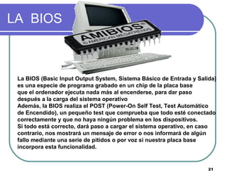 21
LA BIOS
La BIOS (Basic Input Output System, Sistema Básico de Entrada y Salida)
es una especie de programa grabado en un chip de la placa base
que el ordenador ejecuta nada más al encenderse, para dar paso
después a la carga del sistema operativo
Además, la BIOS realiza el POST (Power-On Self Test, Test Automático
de Encendido), un pequeño test que comprueba que todo esté conectado
correctamente y que no haya ningún problema en los dispositivos.
Si todo está correcto, dará paso a cargar el sistema operativo, en caso
contrario, nos mostrará un mensaje de error o nos informará de algún
fallo mediante una serie de pitidos o por voz si nuestra placa base
incorpora esta funcionalidad.
 