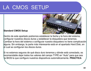 22
LA CMOS SETUP
Standard CMOS Setup
Dentro de este apartado podremos establecer la fecha y la hora del sistema,
configurar nuestros discos duros y establecer la disquetera que tenemos.
Cambiar la hora del sistema o configurar nuestra disquetera no tiene complicación
alguna. Sin embargo, la parte más interesante está en el apartado Hard Disk, en
el cual se configuran los discos duros.
Si no estamos seguros de qué disco duro tenemos y dónde está conectado, es
recomendable dejar todos los valores del campo TYPE en “Auto” para que sea
la BIOS la que configure nuestros dispositivos automáticamente. PRACTICA
 