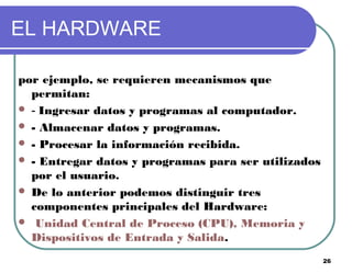26
EL HARDWARE
por ejemplo, se requieren mecanismos que
permitan:
 - Ingresar datos y programas al computador.
 - Almacenar datos y programas.
 - Procesar la información recibida.
 - Entregar datos y programas para ser utilizados
por el usuario.
 De lo anterior podemos distinguir tres
componentes principales del Hardware:
 Unidad Central de Proceso (CPU), Memoria y
Dispositivos de Entrada y Salida.
 
 