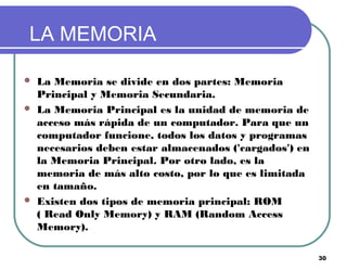 30
LA MEMORIA
 La Memoria se divide en dos partes: Memoria
Principal y Memoria Secundaria.
 La Memoria Principal es la unidad de memoria de
acceso más rápida de un computador. Para que un
computador funcione, todos los datos y programas
necesarios deben estar almacenados ('cargados') en
la Memoria Principal. Por otro lado, es la
memoria de más alto costo, por lo que es limitada
en tamaño.
 Existen dos tipos de memoria principal: ROM
( Read Only Memory) y RAM (Random Access
Memory).
 