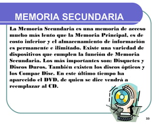 33
MEMORIA SECUNDARIA
La Memoria Secundaria es una memoria de acceso
mucho más lento que la Memoria Principal, es de
costo inferior y el almacenamiento de información
es permanente e ilimitado. Existe una variedad de
dispositivos que cumplen la función de Memoria
Secundaria. Los más importantes son: Disquetes y
Discos Duros. También existen los discos ópticos y
los Compac Disc. En este último tiempo ha
aparecido el DVD, de quien se dice vendrá a
reemplazar al CD.
 