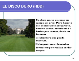 38
EL DISCO DURO (HDD)
Un disco nuevo es como un
campo sin arar. Para hacerlo
útil es necesario prepararlo,
hacerle surcos, crearle una o
barias particiones, darle un
formato
o estructura que pueda
manejar.
Dicho proceso se denomina
formatear y se realiza en dos
etapas:
 