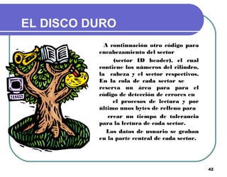 42
EL DISCO DURO
A continuación otro código para
encabezamiento del sector
(sector ID header), el cual
contiene los números del cilindro,
la cabeza y el sector respectivos.
En la cola de cada sector se
reserva un área para para el
código de detección de errores en
el procesos de lectura y por
último unos bytes de relleno para
crear un tiempo de tolerancia
para la lectura de cada sector.
Los datos de usuario se graban
en la parte central de cada sector.
 