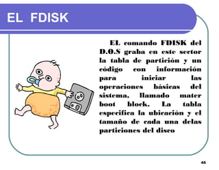 46
EL FDISK
EL comando FDISK del
D.O.S graba en este sector
la tabla de partición y un
código con información
para iniciar las
operaciones básicas del
sistema, llamado mater
boot block. La tabla
especifica la ubicación y el
tamaño de cada una delas
particiones del disco
 
