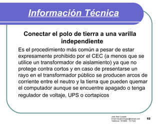 52
Información Técnica
Conectar el polo de tierra a una varilla
independiente
Es el procedimiento más común a pesar de estar
expresamente prohibido por el CEC (a menos que se
utilice un transformador de aislamiento) ya que no
protege contra cortos y en caso de presentarse un
rayo en el transformador público se producen arcos de
corriente entre el neutro y la tierra que pueden quemar
el computador aunque se encuentre apagado o tenga
regulador de voltaje, UPS o cortapicos
José Abel Cupajita
Email:mecatronicajac@hotmail.com
Teléfonos: 7819690 - 7217222
 