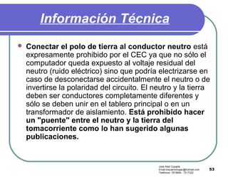 53
Información Técnica
 Conectar el polo de tierra al conductor neutro está
expresamente prohibido por el CEC ya que no sólo el
computador queda expuesto al voltaje residual del
neutro (ruido eléctrico) sino que podría electrizarse en
caso de desconectarse accidentalmente el neutro o de
invertirse la polaridad del circuito. El neutro y la tierra
deben ser conductores completamente diferentes y
sólo se deben unir en el tablero principal o en un
transformador de aislamiento. Está prohibido hacer
un "puente" entre el neutro y la tierra del
tomacorriente como lo han sugerido algunas
publicaciones.
José Abel Cupajita
Email:mecatronicajac@hotmail.com
Teléfonos: 7819690 - 7217222
 