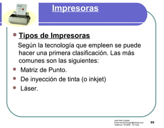 55
Impresoras
Tipos de Impresoras
Según la tecnología que empleen se puede
hacer una primera clasificación. Las más
comunes son las siguientes:
 Matriz de Punto.
 De inyección de tinta (o inkjet)
 Láser.
José Abel Cupajita
Email:mecatronicajac@hotmail.com
Teléfonos: 7819690 - 7217222
 