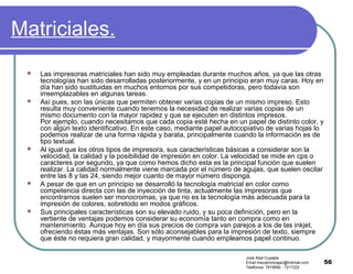 56
Matriciales.
 Las impresoras matriciales han sido muy empleadas durante muchos años, ya que las otras
tecnologías han sido desarrolladas posteriormente, y en un principio eran muy caras. Hoy en
día han sido sustituidas en muchos entornos por sus competidoras, pero todavía son
irreemplazables en algunas tareas.
 Así pues, son las únicas que permiten obtener varias copias de un mismo impreso. Esto
resulta muy conveniente cuando tenemos la necesidad de realizar varias copias de un
mismo documento con la mayor rapidez y que se ejecuten en distintos impresos.
Por ejemplo, cuando necesitamos que cada copia esté hecha en un papel de distinto color, y
con algún texto identificativo. En este caso, mediante papel autocopiativo de varias hojas lo
podemos realizar de una forma rápida y barata, principalmente cuando la información es de
tipo textual.
 Al igual que los otros tipos de impresora, sus características básicas a considerar son la
velocidad, la calidad y la posibilidad de impresión en color. La velocidad se mide en cps o
caracteres por segundo, ya que como hemos dicho esta es la principal función que suelen
realizar. La calidad normalmente viene marcada por el número de agujas, que suelen oscilar
entre las 8 y las 24, siendo mejor cuanto de mayor número disponga.
 A pesar de que en un principio se desarrolló la tecnología matricial en color como
competencia directa con las de inyección de tinta, actualmente las impresoras que
encontramos suelen ser monocromas, ya que no es la tecnología más adecuada para la
impresión de colores, sobretodo en modos gráficos.
 Sus principales características son su elevado ruido, y su poca definición, pero en la
vertiente de ventajas podemos considerar su economía tanto en compra como en
mantenimiento. Aunque hoy en día sus precios de compra van parejos a los de las inkjet,
ofreciendo éstas más ventajas. Son sólo aconsejables para la impresión de texto, siempre
que éste no requiera gran calidad, y mayormente cuando empleamos papel continuo.
José Abel Cupajita
Email:mecatronicajac@hotmail.com
Teléfonos: 7819690 - 7217222
 