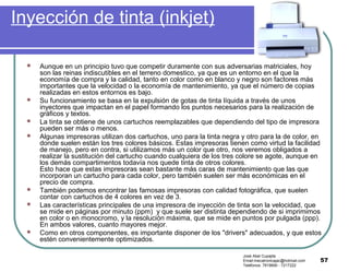 57
Inyección de tinta (inkjet)
 Aunque en un principio tuvo que competir duramente con sus adversarias matriciales, hoy
son las reinas indiscutibles en el terreno domestico, ya que es un entorno en el que la
economía de compra y la calidad, tanto en color como en blanco y negro son factores más
importantes que la velocidad o la economía de mantenimiento, ya que el número de copias
realizadas en estos entornos es bajo.
 Su funcionamiento se basa en la expulsión de gotas de tinta líquida a través de unos
inyectores que impactan en el papel formando los puntos necesarios para la realización de
gráficos y textos.
 La tinta se obtiene de unos cartuchos reemplazables que dependiendo del tipo de impresora
pueden ser más o menos.
 Algunas impresoras utilizan dos cartuchos, uno para la tinta negra y otro para la de color, en
donde suelen están los tres colores básicos. Estas impresoras tienen como virtud la facilidad
de manejo, pero en contra, si utilizamos más un color que otro, nos veremos obligados a
realizar la sustitución del cartucho cuando cualquiera de los tres colore se agote, aunque en
los demás compartimentos todavía nos quede tinta de otros colores.
Esto hace que estas impresoras sean bastante más caras de mantenimiento que las que
incorporan un cartucho para cada color, pero también suelen ser más económicas en el
precio de compra.
 También podemos encontrar las famosas impresoras con calidad fotográfica, que suelen
contar con cartuchos de 4 colores en vez de 3.
 Las características principales de una impresora de inyección de tinta son la velocidad, que
se mide en páginas por minuto (ppm) y que suele ser distinta dependiendo de si imprimimos
en color o en monocromo, y la resolución máxima, que se mide en puntos por pulgada (ppp).
En ambos valores, cuanto mayores mejor.
 Como en otros componentes, es importante disponer de los "drivers" adecuados, y que estos
estén convenientemente optimizados.
José Abel Cupajita
Email:mecatronicajac@hotmail.com
Teléfonos: 7819690 - 7217222
 