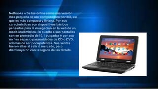 Netbooks – Se las define como una versión
más pequeña de una computadora portátil, así
que es más compacta y liviana. Por sus
características son dispositivos básicos
pensados para la navegación en la web de un
modo inalámbrico. En cuanto a sus pantallas
son en promedio de 10,1 pulgadas y por eso
no hay espacio para unidades de CD o DVD,
además de ser poco potentes. Sus ventas
fueron altas al salir al mercado, pero
disminuyeron con la llegada de las tablets.
 