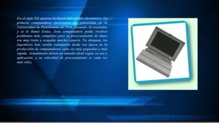 En el siglo XX aparece la Época del cálculo electrónico. La
primera computadora electrónica fue construida en la
Universidad de Pensilvania en 1946, pesando 30 toneladas
y se le llamó Eniac. Esta computadora podía resolver
problemas más complejos pero su procesamiento de datos
era muy lento y ocupaba mucho espacio. No obstante, los
ingenieros han venido trabajando desde esa época en la
producción de computadoras cada vez más pequeñas y más
rápida. Actualmente tienen un tamaño ideal según su uso y
aplicación, y su velocidad de procesamiento es cada vez
más veloz.
 